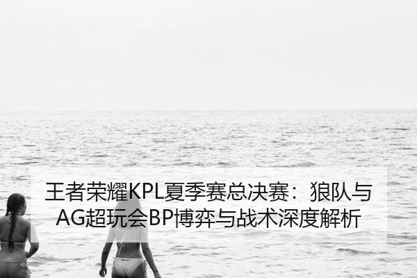王者荣耀KPL夏季赛总决赛：狼队与AG超玩会BP博弈与战术深度解析
