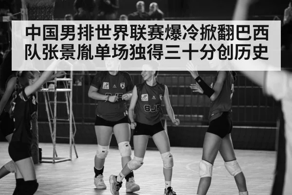 中国男排世界联赛爆冷掀翻巴西队张景胤单场独得三十分创历史