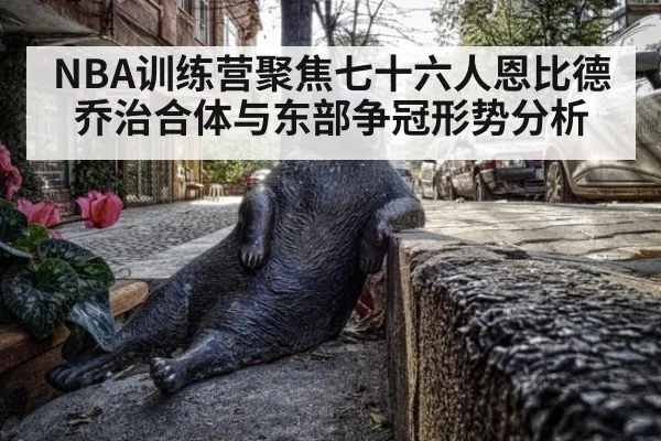 NBA训练营聚焦七十六人恩比德乔治合体与东部争冠形势分析